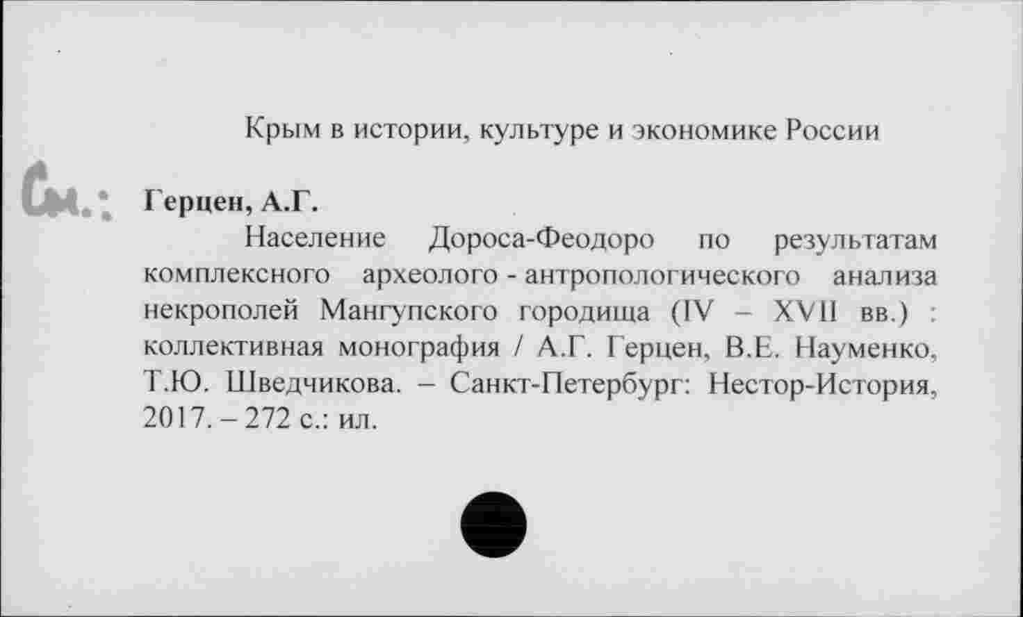 ﻿Крым в истории, культуре и экономике России
Герцен, А.Г.
Население Дороса-Феодоро по результатам комплексного археолога - антропологического анализа некрополей Мангупского городища (IV - XVII вв.) : коллективная монография / А.Г. Герцен, В.Е. Науменко, Т.Ю. Шведчикова. - Санкт-Петербург: Нестор-История, 2017.-272 с.: ил.